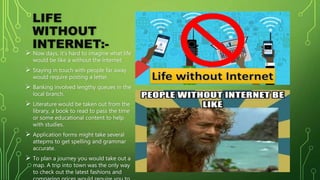 LIFE
WITHOUT
INTERNET:-
 Now days, it’s hard to imagine what life
would be like a without the internet.
 Staying in touch with people far away
would require posting a letter.
 Banking involved lengthy queues in the
local branch.
 Literature would be taken out from the
library, a book to read to pass the time
or some educational content to help
with studies.
 Application forms might take several
attepms to get spelling and grammar
accurate.
 To plan a journey you would take out a
map. A trip into town was the only way
to check out the latest fashions and
 