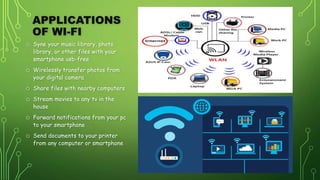 APPLICATIONS
OF WI-FI
o Syne your music library, photo
library, or other files with your
smartphone usb-free
o Wirelessly transfer photos from
your digital camera
o Share files with nearby computers
o Stream movies to any tv in the
house
o Forward notifications from your pc
to your smartphone
o Send documents to your printer
from any computer or smartphone
 