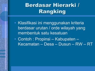Berdasar Hierarki /
Rangking
• Klasifikasi ini menggunakan kriteria
berdasar urutan / orde wilayah yang
membentuk satu kesatuan
• Contoh : Propinsi – Kabupaten –
Kecamatan – Desa – Dusun – RW – RT
 