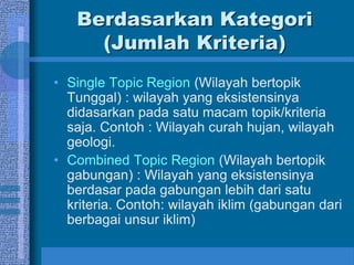 Berdasarkan Kategori
(Jumlah Kriteria)
• Single Topic Region (Wilayah bertopik
Tunggal) : wilayah yang eksistensinya
didasarkan pada satu macam topik/kriteria
saja. Contoh : Wilayah curah hujan, wilayah
geologi.
• Combined Topic Region (Wilayah bertopik
gabungan) : Wilayah yang eksistensinya
berdasar pada gabungan lebih dari satu
kriteria. Contoh: wilayah iklim (gabungan dari
berbagai unsur iklim)
 