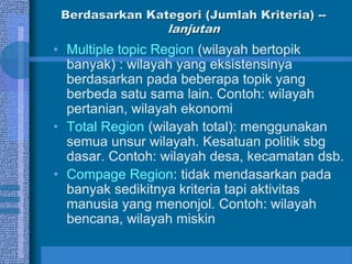 Berdasarkan Kategori (Jumlah Kriteria) --
lanjutan
• Multiple topic Region (wilayah bertopik
banyak) : wilayah yang eksistensinya
berdasarkan pada beberapa topik yang
berbeda satu sama lain. Contoh: wilayah
pertanian, wilayah ekonomi
• Total Region (wilayah total): menggunakan
semua unsur wilayah. Kesatuan politik sbg
dasar. Contoh: wilayah desa, kecamatan dsb.
• Compage Region: tidak mendasarkan pada
banyak sedikitnya kriteria tapi aktivitas
manusia yang menonjol. Contoh: wilayah
bencana, wilayah miskin
 