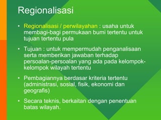 Regionalisasi
• Regionalisasi / perwilayahan : usaha untuk
membagi-bagi permukaan bumi tertentu untuk
tujuan tertentu pula
• Tujuan : untuk mempermudah penganalisaan
serta memberikan jawaban terhadap
persoalan-persoalan yang ada pada kelompok-
kelompok wilayah tertentu
• Pembagiannya berdasar kriteria tertentu
(administrasi, sosial, fisik, ekonomi dan
geografis)
• Secara teknis, berkaitan dengan penentuan
batas wilayah.
 