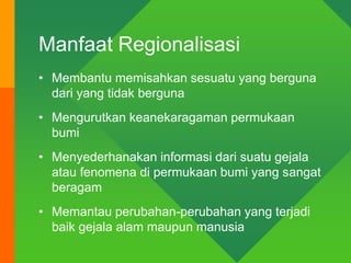 Manfaat Regionalisasi
• Membantu memisahkan sesuatu yang berguna
dari yang tidak berguna
• Mengurutkan keanekaragaman permukaan
bumi
• Menyederhanakan informasi dari suatu gejala
atau fenomena di permukaan bumi yang sangat
beragam
• Memantau perubahan-perubahan yang terjadi
baik gejala alam maupun manusia
 