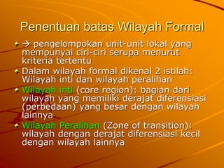 Penentuan batas Wilayah Formal
 pengelompokan unit-unit lokal yang
mempunyai ciri-ciri serupa menurut
kriteria tertentu
Dalam wilayah formal dikenal 2 istilah:
Wilayah inti dan wilayah peralihan
Wilayah inti (core region): bagian dari
wilayah yang memiliki derajat diferensiasi
(perbedaan) yang besar dengan wilayah
lainnya
Wilayah Peralihan (Zone of transition):
wilayah dengan derajat diferensiasi kecil
dengan wilayah lainnya
 