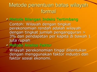 Metode penentuan batas wilayah
formal
Metode Bilangan Indeks Tertimbang
Contoh: Wilayah dengan tingkat
perekonomian rendah adalah wilayah
dengan tingkat jumlah pengangguran >
3% dan pendapatan per kapita di bawah 1
juta rupiah
Metode Analisa Faktor
Wilayah perekonomian tinggi ditentukan
dengan menggunakan faktor industri dan
faktor sosial ekonomi.
 