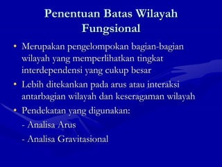 Penentuan Batas Wilayah
Fungsional
• Merupakan pengelompokan bagian-bagian
wilayah yang memperlihatkan tingkat
interdependensi yang cukup besar
• Lebih ditekankan pada arus atau interaksi
antarbagian wilayah dan keseragaman wilayah
• Pendekatan yang digunakan:
- Analisa Arus
- Analisa Gravitasional
 