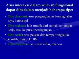 Arus interaksi dalam wilayah fungsional
dapat dibedakan menjadi beberapa tipe:
• Tipe ekonomi: arus pengangkutan barang, jalan
raya, kereta api
• Tipe maksud: hilir mudik dari rumah ke tempat
kerja, atau ke pusat perdagangan
• Tipe sosial: arus pelajar dari tempat tinggal ke
sekolah, pasien ke RS
• Tipe informasi: fax, surat kabar, telepon
 