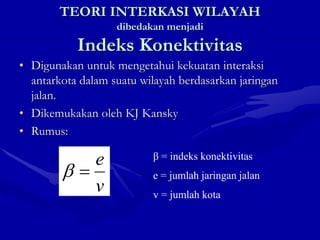 TEORI INTERKASI WILAYAH
dibedakan menjadi
Indeks Konektivitas
• Digunakan untuk mengetahui kekuatan interaksi
antarkota dalam suatu wilayah berdasarkan jaringan
jalan.
• Dikemukakan oleh KJ Kansky
• Rumus:
v
e


β = indeks konektivitas
e = jumlah jaringan jalan
v = jumlah kota
 
