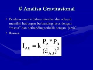 # Analisa Gravitasional
• Berdasar asumsi bahwa interaksi dua wilayah
memiliki hubungan berbanding lurus dengan
“massa” dan berbanding terbalik dengan “jarak”
• Rumus:
2
AB
B
A
AB
)
(d
P
*
P
k
I 
 