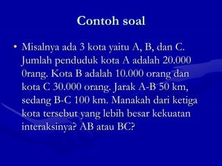 Contoh soal
• Misalnya ada 3 kota yaitu A, B, dan C.
Jumlah penduduk kota A adalah 20.000
0rang. Kota B adalah 10.000 orang dan
kota C 30.000 orang. Jarak A-B 50 km,
sedang B-C 100 km. Manakah dari ketiga
kota tersebut yang lebih besar kekuatan
interaksinya? AB atau BC?
 