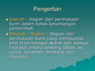 Pengertian
 Daerah : bagian dari permukaan
bumi dalam batas kewenangan
pemerintah
 Wilayah / Region : Bagian dari
permukaan bumi yang mempunyai
sifat khas sebagai akibat dari adanya
interaksi antara bentang lahan, air,
udara, tanaman, binatang dan
manusia.
 