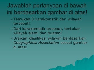 Jawablah pertanyaan di bawah
ini berdasarkan gambar di atas!
– Temukan 3 karakteristik dari wilayah
tersebut!
– Dari karakteristik tersebut, tentukan
wilayah alami dan buatan!
– Uraikan klasifikasi wilayah berdasarkan
Geographical Association sesuai gambar
di atas!
 