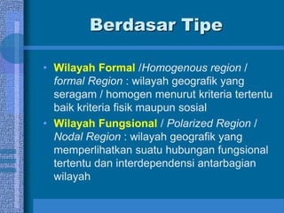 Berdasar Tipe
• Wilayah Formal /Homogenous region /
formal Region : wilayah geografik yang
seragam / homogen menurut kriteria tertentu
baik kriteria fisik maupun sosial
• Wilayah Fungsional / Polarized Region /
Nodal Region : wilayah geografik yang
memperlihatkan suatu hubungan fungsional
tertentu dan interdependensi antarbagian
wilayah
 