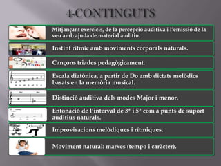 Mitjançant exercicis, de la percepció auditiva i l’emissió de la
veu amb ajuda de material auditiu.

Instint rítmic amb moviments corporals naturals.

Cançons triades pedagògicament.

Escala diatònica, a partir de Do amb dictats melòdics
basats en la memòria musical.

Distinció auditiva dels modes Major i menor.

Entonació de l’interval de 3ª i 5ª com a punts de suport
auditius naturals.

Improvisacions melòdiques i rítmiques.

Moviment natural: marxes (tempo i caràcter).
 