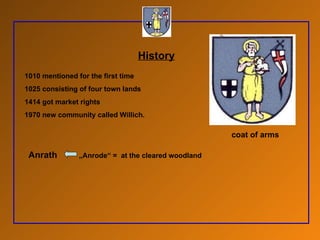 History 1010 mentioned for the first time 1025 consisting of four town lands 1414 got market rights 1970 new community called Willich. Anrath   „Anrode“ =  at the cleared woodland  coat of arms 