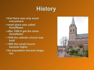 History   •  first there was only wood everywhere •  small place was called Schyffbaen •  after 1500 it got the name Schiefbahn •  1548 the catholic church was built •  1598 this small church became higher •  the population became larger, too. 