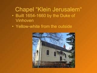 Chapel “Klein Jerusalem“ Built 1654-1660 by the Duke of Vinhoven Yellow-white from the outside 