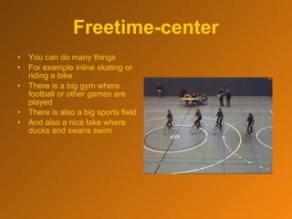 Freetime-center You can do many things For example inline skating or riding a bike There is a big gym where football or other games are played  There is also a big sports field And also a nice lake where ducks and swans swim 