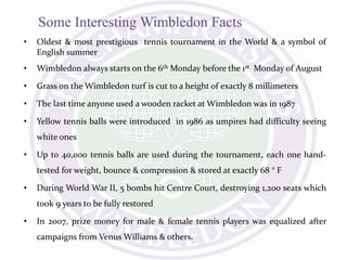 Some Interesting Wimbledon Facts
• Oldest & most prestigious tennis tournament in the World & a symbol of
English summer
• Wimbledon always starts on the 6th Monday before the 1st Monday of August
• Grass on the Wimbledon turf is cut to a height of exactly 8 millimeters
• The last time anyone used a wooden racket at Wimbledon was in 1987
• Yellow tennis balls were introduced in 1986 as umpires had difficulty seeing
white ones
• Up to 40,000 tennis balls are used during the tournament, each one hand-
tested for weight, bounce & compression & stored at exactly 68 ° F
• During World War II, 5 bombs hit Centre Court, destroying 1,200 seats which
took 9 years to be fully restored
• In 2007, prize money for male & female tennis players was equalized after
campaigns from Venus Williams & others.
 