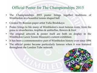 Official Poster for The Championships 2015
• The Championships 2015 poster brings together traditions of
Wimbledon in a beautiful tennis shaped ball
• Created by Russian paper artist Yulia Brodskaya
• Poster brings to life many of Wimbledon's most famous icons, from the
grass to strawberries, trophies & umbrellas, flowers & fruit
• The original artwork & poster itself are both on display in the
Wimbledon Lawn Tennis Museum's current exhibition
• It has been a commemorative part of Wimbledon history ever since 1894
• The official poster became particularly famous when it was featured
throughout the London Tube network
 