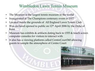 Wimbledon Lawn Tennis Museum
• The Museum is the largest tennis museum in the world
• Inaugurated at The Champions centenary event in 1977
• Located inside the grounds of All England Lawn Tennis Club
• Was declared opened to public on 12th April 2006 by the Duke of
Kent
• Museum has exhibits & artifacts dating back to 1555 & touch screen
computer consoles for visitors to interact with
• It also has a viewing platform called CentreCourt360 allowing
guests to sample the atmosphere of Centre Court
 