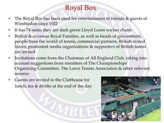 Royal Box
• The Royal Box has been used for entertainment of friends & guests of
Wimbledon since 1922
• It has 74 seats, they are dark green Lloyd Loom wicker chairs
• British & overseas Royal Families, as well as heads of government,
people from the world of tennis, commercial partners, British armed
forces, prominent media organizations & supporters of British tennis
are invited
• Invitations come from the Chairman of All England Club, taking into
account suggestions from members of The Championships’
Organizing Committee, The Lawn Tennis Association & other relevant
sources
• Guests are invited to the Clubhouse for
lunch, tea & drinks at the end of the day
 