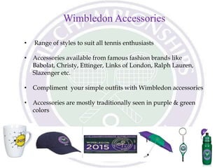 Wimbledon Accessories
• Range of styles to suit all tennis enthusiasts
• Accessories available from famous fashion brands like
Babolat, Christy, Ettinger, Links of London, Ralph Lauren,
Slazenger etc.
• Compliment your simple outfits with Wimbledon accessories
• Accessories are mostly traditionally seen in purple & green
colors
 