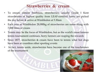 Strawberries & cream
• To ensure utmost freshness, strawberries, usually Grade I Kent
strawberries of highest quality from LEAF-certified farms are picked
the day before & arrive at Wimbledon at 5.30am
• Each year at Wimbledon 28,000kg of strawberries are eaten along with
7,000 litres of cream
• Tennis may be the focus of Wimbledon, but as the world's most famous
tennis tournament continues, berry farmers are reaping the rewards
• Since 1877, strawberries & cream have been to tennis what hot dogs
have been at countless other sporting events
• In fact, tennis aside, strawberries have become one of the touchstones
of the tournament
 
