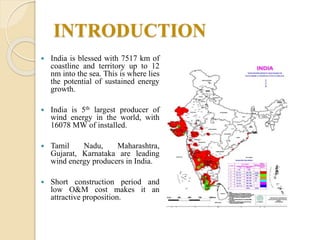INTRODUCTION
 India is blessed with 7517 km of
coastline and territory up to 12
nm into the sea. This is where lies
the potential of sustained energy
growth.
 India is 5th largest producer of
wind energy in the world, with
16078 MW of installed.
 Tamil Nadu, Maharashtra,
Gujarat, Karnataka are leading
wind energy producers in India.
 Short construction period and
low O&M cost makes it an
attractive proposition.
 