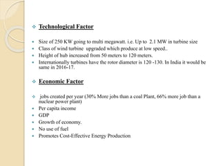  Technological Factor
 Size of 250 KW going to multi megawatt. i.e. Up to 2.1 MW in turbine size
 Class of wind turbine upgraded which produce at low speed..
 Height of hub increased from 50 meters to 120 meters.
 Internationally turbines have the rotor diameter is 120 -130. In India it would be
same in 2016-17.
 Economic Factor
 jobs created per year (30% More jobs than a coal Plant, 66% more job than a
nuclear power plant)
 Per capita income
 GDP
 Growth of economy.
 No use of fuel
 Promotes Cost-Effective Energy Production
 