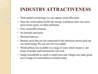 INDUSTRY ATTRACTIVENESS
 With modern technology we can capture wind efficiently.
 Once the wind turbine builds the energy is produces does not cause
green house gases, or other pollutants.
 Free, renewable resource
 No harmful emissions
 Minimal land use
 Remote areas that are not connected to the electricity power grid can
use wind energy We can use our own supply
 Wind turbines are available in a range of sizes which means a vast
range of people and businessman can used.
 Single households to small to small town and villages can make good
use of range of wind turbines available today.
 