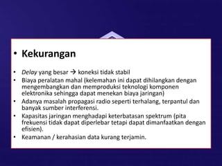 • Kekurangan
• Delay yang besar  koneksi tidak stabil
• Biaya peralatan mahal (kelemahan ini dapat dihilangkan dengan
mengembangkan dan memproduksi teknologi komponen
elektronika sehingga dapat menekan biaya jaringan)
• Adanya masalah propagasi radio seperti terhalang, terpantul dan
banyak sumber interferensi.
• Kapasitas jaringan menghadapi keterbatasan spektrum (pita
frekuensi tidak dapat diperlebar tetapi dapat dimanfaatkan dengan
efisien).
• Keamanan / kerahasian data kurang terjamin.
 