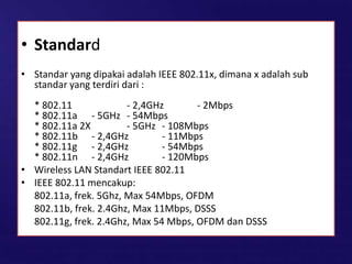 • Standard
• Standar yang dipakai adalah IEEE 802.11x, dimana x adalah sub
standar yang terdiri dari :
* 802.11 - 2,4GHz - 2Mbps
* 802.11a - 5GHz - 54Mbps
* 802.11a 2X - 5GHz - 108Mbps
* 802.11b - 2,4GHz - 11Mbps
* 802.11g - 2,4GHz - 54Mbps
* 802.11n - 2,4GHz - 120Mbps
• Wireless LAN Standart IEEE 802.11
• IEEE 802.11 mencakup:
802.11a, frek. 5Ghz, Max 54Mbps, OFDM
802.11b, frek. 2.4Ghz, Max 11Mbps, DSSS
802.11g, frek. 2.4Ghz, Max 54 Mbps, OFDM dan DSSS
 