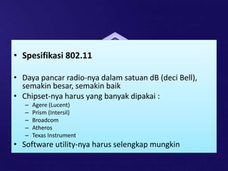 • Spesifikasi 802.11
• Daya pancar radio-nya dalam satuan dB (deci Bell),
semakin besar, semakin baik
• Chipset-nya harus yang banyak dipakai :
– Agere (Lucent)
– Prism (Intersil)
– Broadcom
– Atheros
– Texas Instrument
• Software utility-nya harus selengkap mungkin
 
