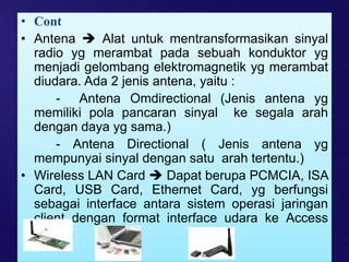 • Cont
• Antena  Alat untuk mentransformasikan sinyal
radio yg merambat pada sebuah konduktor yg
menjadi gelombang elektromagnetik yg merambat
diudara. Ada 2 jenis antena, yaitu :
- Antena Omdirectional (Jenis antena yg
memiliki pola pancaran sinyal ke segala arah
dengan daya yg sama.)
- Antena Directional ( Jenis antena yg
mempunyai sinyal dengan satu arah tertentu.)
• Wireless LAN Card  Dapat berupa PCMCIA, ISA
Card, USB Card, Ethernet Card, yg berfungsi
sebagai interface antara sistem operasi jaringan
client dengan format interface udara ke Access
Points.
 