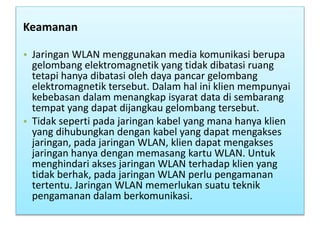Keamanan
• Jaringan WLAN menggunakan media komunikasi berupa
gelombang elektromagnetik yang tidak dibatasi ruang
tetapi hanya dibatasi oleh daya pancar gelombang
elektromagnetik tersebut. Dalam hal ini klien mempunyai
kebebasan dalam menangkap isyarat data di sembarang
tempat yang dapat dijangkau gelombang tersebut.
• Tidak seperti pada jaringan kabel yang mana hanya klien
yang dihubungkan dengan kabel yang dapat mengakses
jaringan, pada jaringan WLAN, klien dapat mengakses
jaringan hanya dengan memasang kartu WLAN. Untuk
menghindari akses jaringan WLAN terhadap klien yang
tidak berhak, pada jaringan WLAN perlu pengamanan
tertentu. Jaringan WLAN memerlukan suatu teknik
pengamanan dalam berkomunikasi.
 