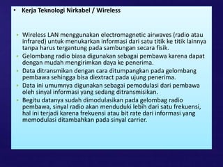• Kerja Teknologi Nirkabel / Wireless
• Wireless LAN menggunakan electromagnetic airwaves (radio atau
infrared) untuk menukarkan informasi dari satu titik ke titik lainnya
tanpa harus tergantung pada sambungan secara fisik.
• Gelombang radio biasa digunakan sebagai pembawa karena dapat
dengan mudah mengirimkan daya ke penerima.
• Data ditransmikan dengan cara ditumpangkan pada gelombang
pembawa sehingga bisa diextract pada ujung penerima.
• Data ini umumnya digunakan sebagai pemodulasi dari pembawa
oleh sinyal informasi yang sedang ditransmisikan.
• Begitu datanya sudah dimodulasikan pada gelombag radio
pembawa, sinyal radio akan menduduki lebih dari satu frekuensi,
hal ini terjadi karena frekuensi atau bit rate dari informasi yang
memodulasi ditambahkan pada sinyal carrier.
 