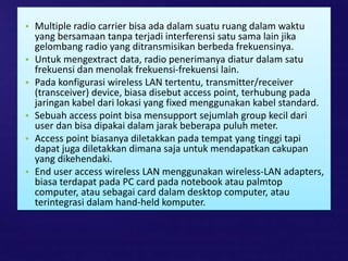 • Multiple radio carrier bisa ada dalam suatu ruang dalam waktu
yang bersamaan tanpa terjadi interferensi satu sama lain jika
gelombang radio yang ditransmisikan berbeda frekuensinya.
• Untuk mengextract data, radio penerimanya diatur dalam satu
frekuensi dan menolak frekuensi-frekuensi lain.
• Pada konfigurasi wireless LAN tertentu, transmitter/receiver
(transceiver) device, biasa disebut access point, terhubung pada
jaringan kabel dari lokasi yang fixed menggunakan kabel standard.
• Sebuah access point bisa mensupport sejumlah group kecil dari
user dan bisa dipakai dalam jarak beberapa puluh meter.
• Access point biasanya diletakkan pada tempat yang tinggi tapi
dapat juga diletakkan dimana saja untuk mendapatkan cakupan
yang dikehendaki.
• End user access wireless LAN menggunakan wireless-LAN adapters,
biasa terdapat pada PC card pada notebook atau palmtop
computer, atau sebagai card dalam desktop computer, atau
terintegrasi dalam hand-held komputer.
 