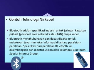 • Contoh Teknologi Nirkabel
• Bluetooth adalah spesifikasi industri untuk jaringan kawasan
pribadi (personal area networks atau PAN) tanpa kabel.
• Bluetooth menghubungkan dan dapat dipakai untuk
melakukan tukar-menukar informasi di antara peralatan-
peralatan. Spesifikasi dari peralatan Bluetooth ini
dikembangkan dan didistribusikan oleh kelompok Bluetooth
Special Interest Group.
 