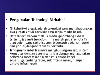 • Pengenalan Teknologi Nirkabel
• Nirkabel (wireless), adalah teknologi yang menghubungkan
dua piranti untuk bertukar data tanpa media kabel.
• Data dipertukarkan melalui media gelombang cahaya
tertentu (seperti teknologi infra merah pada remote TV)
atau gelombang radio (seperti bluetooth pada komputer
dan ponsel)dengan frekuensi tertentu.
• Jaringan nirkabel biasanya menghubungkan satu sistem
komputer dengan sistem yang lain dengan menggunakan
beberapa macam media transmisi tanpa kabel,
seperti: gelombang radio, gelombang mikro, maupun
cahaya infra merah.
 