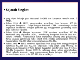 Sejarah Singkat
 yang dapat bekerja pada frekuensi 2,4GHZ dan kecepatan transfer max. 2
Mbps.
 Tahun 1999  IEEE mengeluarkan spesifikasi baru bernama 802.11b
kecepatan thoughput 11 Mbps dengan frekuensi 2GHZ. kelemahannya adalah
terjadinya interferensi dengan peralatan yg menggunakan gelombang radio
pada frekuensi yg sama.
 Tahun 1999  Hampir bersamaan IEEE membuat spesifikasi 802.11a
Frekuensi yang digunakan 5Ghz, mendukung kecepatan transfer data max.
sampai 54Mbps. Kelemahanya sukar menembus dinding atau penghalang.
Jarak jangkau gelombang radio relatif lebih pendek dibandingkan 802.11b.
Secara teknis, 802.11b tidak kompatibel dengan 802.11a.
 Tahun 2002  IEEE membuat spesifikasi baru yang dapat menggabungkan
kelebihan 802.11b dan 802.11a. Spesifikasi yang diberi kode 802.11g ini
bekerja pada frekuensi 2,4Ghz dengan kecepatan transfer data max. 54Mbps.
802.11g kompatibel dengan 802.11b, sehingga dapat saling dipertukarkan.
Misal sebuah komputer yang menggunakan kartu jaringan 802.11g dapat
memanfaatkan access point 802.11b, dan sebaliknya.
 