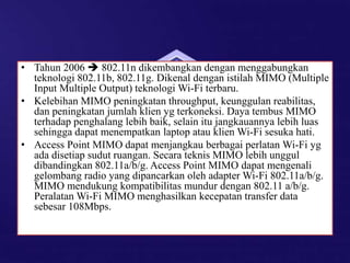 • Tahun 2006  802.11n dikembangkan dengan menggabungkan
teknologi 802.11b, 802.11g. Dikenal dengan istilah MIMO (Multiple
Input Multiple Output) teknologi Wi-Fi terbaru.
• Kelebihan MIMO peningkatan throughput, keunggulan reabilitas,
dan peningkatan jumlah klien yg terkoneksi. Daya tembus MIMO
terhadap penghalang lebih baik, selain itu jangkauannya lebih luas
sehingga dapat menempatkan laptop atau klien Wi-Fi sesuka hati.
• Access Point MIMO dapat menjangkau berbagai perlatan Wi-Fi yg
ada disetiap sudut ruangan. Secara teknis MIMO lebih unggul
dibandingkan 802.11a/b/g. Access Point MIMO dapat mengenali
gelombang radio yang dipancarkan oleh adapter Wi-Fi 802.11a/b/g.
MIMO mendukung kompatibilitas mundur dengan 802.11 a/b/g.
Peralatan Wi-Fi MIMO menghasilkan kecepatan transfer data
sebesar 108Mbps.
 