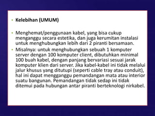 • Kelebihan (UMUM)
• Menghemat/penggunaan kabel, yang bisa cukup
menganggu secara estetika, dan juga kerumitan instalasi
untuk menghubungkan lebih dari 2 piranti bersamaan.
• Misalnya: untuk menghubungkan sebuah 1 komputer
server dengan 100 komputer client, dibutuhkan minimal
100 buah kabel, dengan panjang bervariasi sesuai jarak
komputer klien dari server. Jika kabel-kabel ini tidak melalui
jalur khusus yang ditutupi (seperti cable tray atau conduit),
hal ini dapat mengganggu pemandangan mata atau interior
suatu bangunan. Pemandangan tidak sedap ini tidak
ditemui pada hubungan antar piranti berteknologi nirkabel.
 