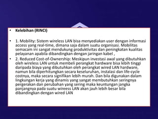 • Kelebihan (RINCI)
• 1. Mobility: Sistem wireless LAN bisa menyediakan user dengan informasi
access yang real-time, dimana saja dalam suatu organisasi. Mobilitas
semacam ini sangat mendukung produktivitas dan peningkatan kualitas
pelayanan apabila dibandingkan dengan jaringan kabel ,
• 2. Reduced Cost-of-Ownership: Meskipun investasi awal yang dibutuhkan
oleh wireless LAN untuk membeli perangkat hardware bisa lebih tinggi
daripada biaya yang dibutuhkan oleh perangkat wired LAN hardware,
namun bila diperhitungkan secara keseluruhan, instalasi dan life-cycle
costnya, maka secara signifikan lebih murah. Dan bila digunakan dalam
lingkungan kerja yang dinamis yang sangat membutuhkan seringnya
pergerakan dan perubahan yang sering maka keuntungan jangka
panjangnya pada suatu wireess LAN akan jauh lebih besar bila
dibandingkan dengan wired LAN
 