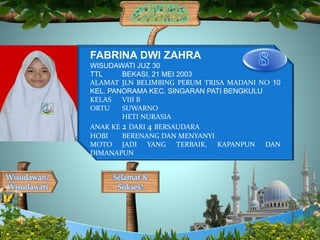 Selamat &
Sukses!
Wisudawan/
Wisudawati
FABRINA DWI ZAHRA
WISUDAWATI JUZ 30
TTL BEKASI, 21 MEI 2003
ALAMAT JLN BELIMBING PERUM TRISA MADANI NO 10
KEL. PANORAMA KEC. SINGARAN PATI BENGKULU
KELAS VIII B
ORTU SUWARNO
HETI NURASIA
ANAK KE 2 DARI 4 BERSAUDARA
HOBI BERENANG DAN MENYANYI
MOTO JADI YANG TERBAIK, KAPANPUN DAN
DIMANAPUN
 