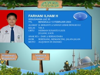 Selamat &
Sukses!
Wisudawan/
Wisudawati
FARHANI ILHAM H
WISUDAWAN JUZ 30
TTL BENGKULU 13 FEBRUARI 2003
ALAMAT JL MERANTI 2 SAWAH LEBAR BENGKULU
KELAS VIII A
ORTU HERMAN SUSANTO S.SOS
JULIANI, S.SOS
ANAK KE 1 DARI 2 BERSAUDARA
HOBI BERENANG, MEMANCING, JALAN-JALAN
MOTO ALQURAN DI DADAKU
 