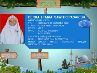 Selamat &
Sukses!
Wisudawan/
Wisudawati
BERKAH TANIA SAWITRI PASARIBU
WISUDAWATI JUZ 30
TTL KOTA BANI 31 OKTOBER 2002
ALAMAT SUMUR MELELEH BERKAS
KELAS VIII B
ORTU RAHMAD PASARIBU
RATNA DEWI
ANAK KE 4 DARI 5 BERSAUDARA
HOBI BERENANG DAN BADMINTON
MOTO JANGAN MUDAH MENYERAH DALAM
MENGHADAPI MASALAH
 