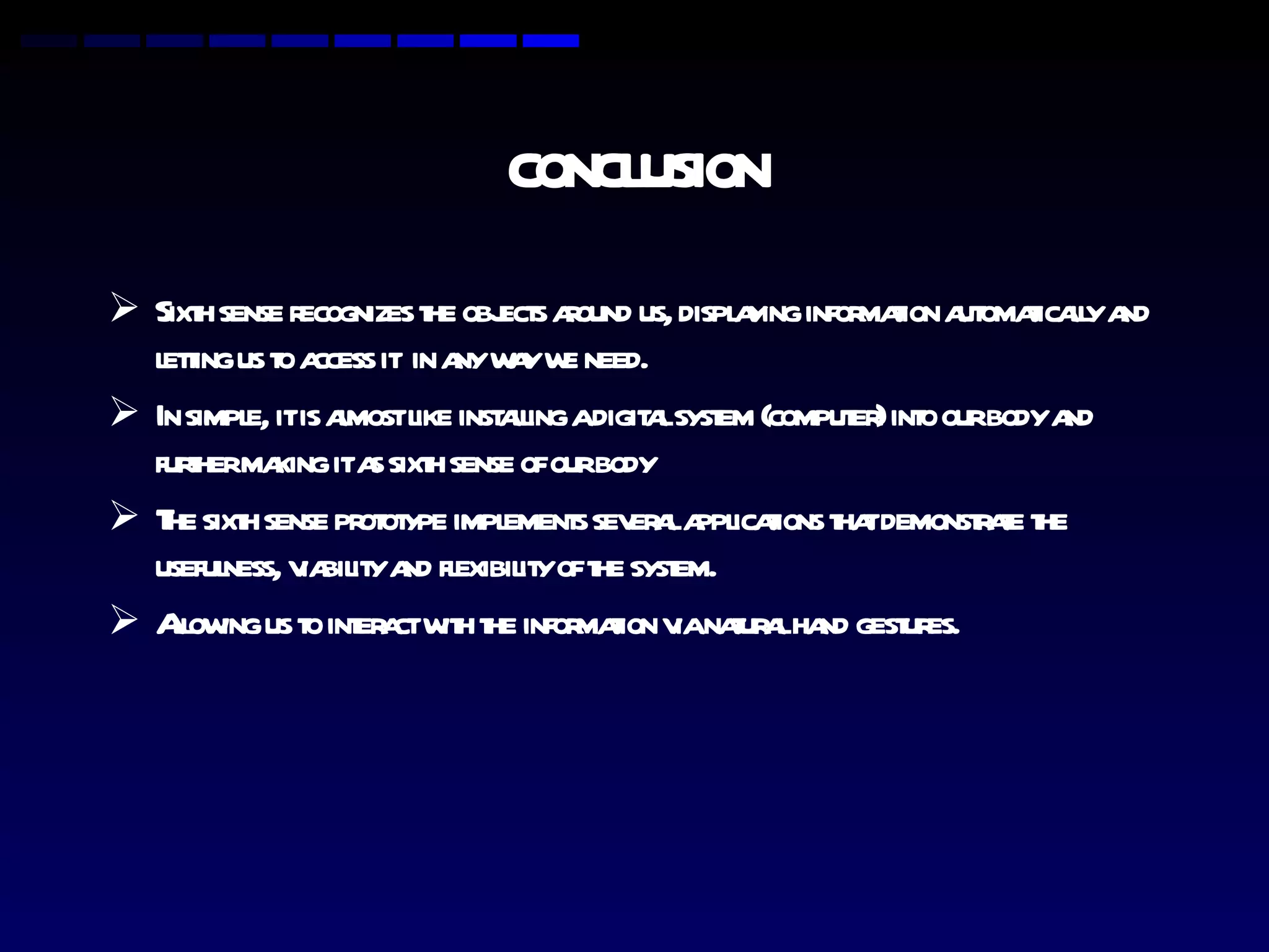CONCLUSION Sixth sense recognizes the objects around us, displaying information automatically and letting us to access it  in any way we need. In simple, it is almost like installing a digital system (computer) into our body and further making it as sixth sense of our body The sixth sense prototype implements several applications that demonstrate the usefulness, viability and flexibility of the system. Allowing us to interact with the information via natural hand gestures. 