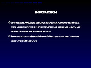 INTRODUCTION Sixth sense is a wearable gestural interface that augments the physical world around us with the digital information and lets us use natural hand gestures to interact with that information It was developed by Pranav Mistry a PhD student in the fluid interfaces group at the MIT media lab 