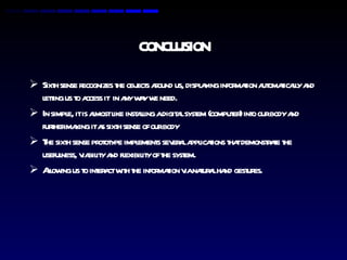 CONCLUSION Sixth sense recognizes the objects around us, displaying information automatically and letting us to access it  in any way we need. In simple, it is almost like installing a digital system (computer) into our body and further making it as sixth sense of our body The sixth sense prototype implements several applications that demonstrate the usefulness, viability and flexibility of the system. Allowing us to interact with the information via natural hand gestures. 